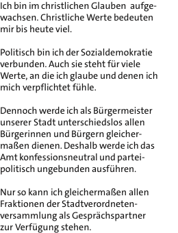 Ich bin im christlichen Glauben  aufge- wachsen. Christliche Werte bedeuten mir bis heute viel.  Politisch bin ich der Sozialdemokratie verbunden. Auch sie steht fr viele Werte, an die ich glaube und denen ich mich verpflichtet fhle.  Dennoch werde ich als Brgermeister unserer Stadt unterschiedslos allen Brgerinnen und Brgern gleicher- maen dienen. Deshalb werde ich das Amt konfessionsneutral und partei- politisch ungebunden ausfhren.  Nur so kann ich gleichermaen allen Fraktionen der Stadtverordneten- versammlung als Gesprchspartner zur Verfgung stehen.