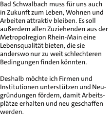 Bad Schwalbach muss fr uns auch in Zukunft zum Leben, Wohnen und Arbeiten attraktiv bleiben. Es soll auerdem allen Zuziehenden aus der Metropolregion Rhein-Main eine Lebensqualitt bieten, die sie anderswo nur zu weit schlechteren Bedingungen finden knnten.  Deshalb mchte ich Firmen und Institutionen untersttzen und Neu- grndungen frdern, damit Arbeits- pltze erhalten und neu geschaffen werden.