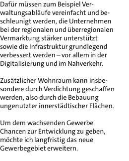 Dafr mssen zum Beispiel Ver- waltungsablufe vereinfacht und be- schleunigt werden, die Unternehmen bei der regionalen und berregionalen Vermarktung strker untersttzt sowie die Infrastruktur grundlegend verbessert werden - vor allem in der Digitalisierung und im Nahverkehr.  Zustzlicher Wohnraum kann insbe- sondere durch Verdichtung geschaffen werden, also durch die Bebauung ungenutzter innerstdtischer Flchen.  Um dem wachsenden Gewerbe Chancen zur Entwicklung zu geben, mchte ich langfristig das neue Gewerbegebiet erweitern. 