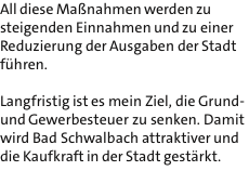 All diese Manahmen werden zu steigenden Einnahmen und zu einer Reduzierung der Ausgaben der Stadt fhren.  Langfristig ist es mein Ziel, die Grund- und Gewerbesteuer zu senken. Damit wird Bad Schwalbach attraktiver und die Kaufkraft in der Stadt gestrkt. 