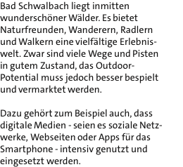 Bad Schwalbach liegt inmitten wunderschner Wlder. Es bietet Naturfreunden, Wanderern, Radlern und Walkern eine vielfltige Erlebnis- welt. Zwar sind viele Wege und Pisten in gutem Zustand, das Outdoor- Potential muss jedoch besser bespielt und vermarktet werden.  Dazu gehrt zum Beispiel auch, dass digitale Medien - seien es soziale Netz- werke, Webseiten oder Apps fr das Smartphone - intensiv genutzt und eingesetzt werden.