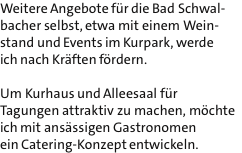 Weitere Angebote fr die Bad Schwal- bacher selbst, etwa mit einem Wein- stand und Events im Kurpark, werde ich nach Krften frdern.  Um Kurhaus und Alleesaal fr Tagungen attraktiv zu machen, mchte ich mit ansssigen Gastronomen ein Catering-Konzept entwickeln.