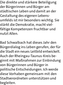 Die direkte und strkere Beteiligung der Brgerinnen und Brger am stdtischen Leben und damit an der Gestaltung des eigenen Lebens- umfelds ist mir besonders wichtig. Sie strkt die Demokratie, macht viel- fltige Kompetenzen fruchtbar und nutzt Allen.  Bad Schwalbach hat dieses Jahr den Brgerdialog ins Leben gerufen, der fr die Stadt ein neues Leitbild entwickelt. Auch der Rheingau-Taunus-Kreis be- ginnt mit Manahmen zur Einbindung von Brgerinnen und Brger in politische Entscheidungen. Ich werde diese Vorhaben gemeinsam mit den Stadtverordneten untersttzen und begleiten.