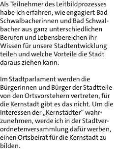 Als Teilnehmer des Leitbildprozesses habe ich erfahren, wie engagiert Bad Schwalbacherinnen und Bad Schwal- bacher aus ganz unterschiedlichen Berufen und Lebensbereichen ihr Wissen fr unsere Stadtentwicklung teilen und welche Vorteile die Stadt daraus ziehen kann.  Im Stadtparlament werden die Brgerinnen und Brger der Stadtteile von den Ortsvorstehern vertreten, fr die Kernstadt gibt es das nicht. Um die Interessen der ?Kernstdter