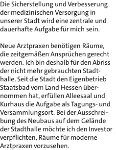 Die Sicherstellung und Verbesserung der medizinischen Versorgung in unserer Stadt wird eine zentrale und dauerhafte Aufgabe fr mich sein.  Neue Arztpraxen bentigen Rume, die zeitgemen Ansprchen gerecht werden. Ich bin deshalb fr den Abriss der nicht mehr gebrauchten Stadt- halle. Seit die Stadt den Eigenbetrieb Staatsbad vom Land Hessen ber- nommen hat, erfllen Alleesaal und Kurhaus die Aufgabe als Tagungs- und Versammlungsort. Bei der Ausschrei- bung des Neubaus auf dem Gelnde der Stadthalle mchte ich den Investor verpflichten, Rume fr moderne Arztpraxen vorzusehen.