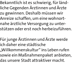 Bekanntlich ist es schwierig, fr lnd- liche Gegenden rztinnen und rzte zu gewinnen. Deshalb mssen wir Anreize schaffen, um eine wohnort- nahe rztliche Versorgung zu unter- sttzen oder erst noch herbeizufhren.  Fr junge rztinnen und rzte werde ich daher eine stdtische ?Willkommenskultur