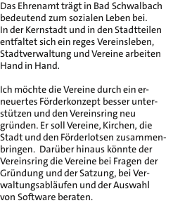 Das Ehrenamt trgt in Bad Schwalbach bedeutend zum sozialen Leben bei. In der Kernstadt und in den Stadtteilen entfaltet sich ein reges Vereinsleben, Stadtverwaltung und Vereine arbeiten Hand in Hand.  Ich mchte die Vereine durch ein er- neuertes Frderkonzept besser unter- sttzen und den Vereinsring neu grnden. Er soll Vereine, Kirchen, die Stadt und den Frderlotsen zusammen- bringen.  Darber hinaus knnte der Vereinsring die Vereine bei Fragen der Grndung und der Satzung, bei Ver- waltungsablufen und der Auswahl von Software beraten.