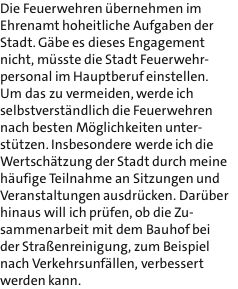 Die Feuerwehren bernehmen im Ehrenamt hoheitliche Aufgaben der Stadt. Gbe es dieses Engagement nicht, msste die Stadt Feuerwehr- personal im Hauptberuf einstellen. Um das zu vermeiden, werde ich selbstverstndlich die Feuerwehren nach besten Mglichkeiten unter- sttzen. Insbesondere werde ich die Wertschtzung der Stadt durch meine hufige Teilnahme an Sitzungen und Veranstaltungen ausdrcken. Darber hinaus will ich prfen, ob die Zu- sammenarbeit mit dem Bauhof bei der Straenreinigung, zum Beispiel nach Verkehrsunfllen, verbessert werden kann.