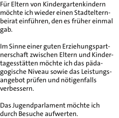 Fr Eltern von Kindergartenkindern mchte ich wieder einen Stadteltern- beirat einfhren, den es frher einmal gab.  Im Sinne einer guten Erziehungspart- nerschaft zwischen Eltern und Kinder- tagessttten mchte ich das pda- gogische Niveau sowie das Leistungs- angebot prfen und ntigenfalls verbessern.  Das Jugendparlament mchte ich durch Besuche aufwerten.