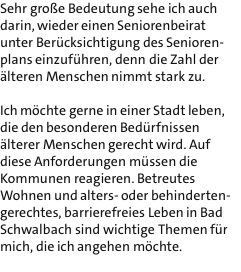 Sehr groe Bedeutung sehe ich auch darin, wieder einen Seniorenbeirat unter Bercksichtigung des Senioren- plans einzufhren, denn die Zahl der lteren Menschen nimmt stark zu.  Ich mchte gerne in einer Stadt leben, die den besonderen Bedrfnissen lterer Menschen gerecht wird. Auf diese Anforderungen mssen die Kommunen reagieren. Betreutes Wohnen und alters- oder behinderten- gerechtes, barrierefreies Leben in Bad Schwalbach sind wichtige Themen fr mich, die ich angehen mchte. 