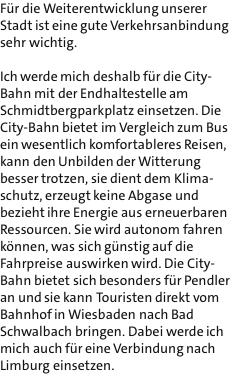 Fr die Weiterentwicklung unserer Stadt ist eine gute Verkehrsanbindung sehr wichtig.  Ich werde mich deshalb fr die City- Bahn mit der Endhaltestelle am Schmidtbergparkplatz einsetzen. Die City-Bahn bietet im Vergleich zum Bus ein wesentlich komfortableres Reisen, kann den Unbilden der Witterung besser trotzen, sie dient dem Klima- schutz, erzeugt keine Abgase und bezieht ihre Energie aus erneuerbaren Ressourcen. Sie wird autonom fahren knnen, was sich gnstig auf die Fahrpreise auswirken wird. Die City- Bahn bietet sich besonders fr Pendler an und sie kann Touristen direkt vom Bahnhof in Wiesbaden nach Bad Schwalbach bringen. Dabei werde ich mich auch fr eine Verbindung nach Limburg einsetzen.