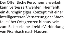 Der ffentliche Personennahverkehr kann verbessert werden. Hier fehlt ein durchgngiges Konzept mit einer intelligenteren Vernetzung der Stadt- teile ber Ortsgrenzen hinaus, wie zum Beispiel eine direkte Verbindung von Fischbach nach Hausen.