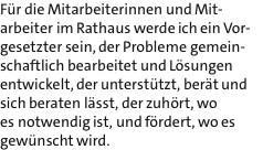 Fr die Mitarbeiterinnen und Mit- arbeiter im Rathaus werde ich ein Vor- gesetzter sein, der Probleme gemein- schaftlich bearbeitet und Lsungen entwickelt, der untersttzt, bert und sich beraten lsst, der zuhrt, wo es notwendig ist, und frdert, wo es gewnscht wird.