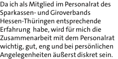 Da ich als Mitglied im Personalrat des Sparkassen- und Giroverbands Hessen-Thringen entsprechende Erfahrung  habe, wird fr mich die Zusammenarbeit mit dem Personalrat wichtig, gut, eng und bei persnlichen Angelegenheiten uerst diskret sein.