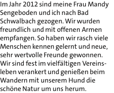 Im Jahr 2012 sind meine Frau Mandy Sengeboden und ich nach Bad Schwalbach gezogen. Wir wurden freundlich und mit offenen Armen empfangen. So haben wir rasch viele Menschen kennen gelernt und neue, sehr wertvolle Freunde gewonnen. Wir sind fest im vielfltigen Vereins- leben verankert und genieen beim Wandern mit unserem Hund die schne Natur um uns herum.