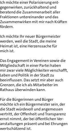 Ich mchte einer Polarisierung ent- gegenwirken, zurckhaltend und beratend die Zusammenarbeit aller Fraktionen untereinander und das Zusammenwirken mit mir nach Krften frdern.  Ich mchte Ihr neuer Brgermeister werden, weil die Stadt, die meine Heimat ist, eine Herzenssache fr mich ist.  Das Engagement in Vereinen sowie die Mitgliedschaft in einer Partei haben mir zwar viele Mglichkeiten verschafft, Leben und Politik in der Stadt zu beeinflussen. Das setzt mir aber auch Grenzen, die ich als Mitarbeiter im Rathaus berwinden kann.  Fr die Brgerinnen und Brger mchte ich ein Brgermeister sein, der die Stadt wrdevoll und angemessen vertritt, der Offenheit und Transparenz ernst nimmt, der bei ffentlichen Ver- anstaltungen prsent und bei Ehrungen wertschtzend ist.