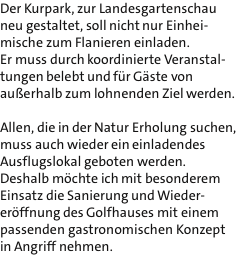 Der Kurpark, zur Landesgartenschau neu gestaltet, soll nicht nur Einhei- mische zum Flanieren einladen. Er muss durch koordinierte Veranstal- tungen belebt und fr Gste von auerhalb zum lohnenden Ziel werden.  Allen, die in der Natur Erholung suchen, muss auch wieder ein einladendes Ausflugslokal geboten werden. Deshalb mchte ich mit besonderem Einsatz die Sanierung und Wieder- erffnung des Golfhauses mit einem passenden gastronomischen Konzept in Angriff nehmen.