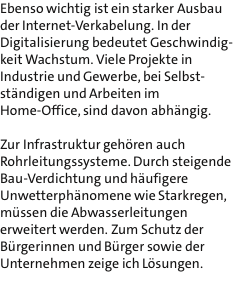 Ebenso wichtig ist ein starker Ausbau der Internet-Verkabelung. In der Digitalisierung bedeutet Geschwindig- keit Wachstum. Viele Projekte in Industrie und Gewerbe, bei Selbst- stndigen und Arbeiten im Home-Office, sind davon abhngig.   Zur Infrastruktur gehren auch Rohrleitungssysteme. Durch steigende Bau-Verdichtung und hufigere Unwetterphnomene wie Starkregen, mssen die Abwasserleitungen erweitert werden. Zum Schutz der Brgerinnen und Brger sowie der Unternehmen zeige ich Lsungen.  