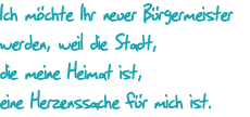 Ich mchte Ihr neuer Brgermeister werden, weil die Stadt, die meine Heimat ist, eine Herzenssache fr mich ist.