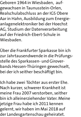 Geboren 1964 in Wiesbaden,  auf- gewachsen in Taunusstein-Orlen, Realschulabschluss an der IGS Obere Aar in Hahn, Ausbildung zum Energie- anlagenelektroniker bei der Hoechst AG, Studium der Datenverarbeitung auf der Friedrich-Ebert-Schule in Wiesbaden.  ber die Frankfurter Sparkasse bin ich zur Jahrtausendwende in die Prfungs- stelle des Sparkassen- und Girover- bands Hessen-Thringen gewechselt, bei der ich seither beschftigt bin.  Ich habe zwei Tchter aus erster Ehe. Nach kurzer, schwerer Krankheit ist meine Frau 2007 verstorben, seither bin ich alleinerziehender Vater. Meine jetzige Frau habe ich 2011 kennen gelernt, wir haben im Mai 2018 auf der Landesgartenschau geheiratet.