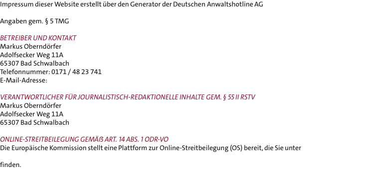 Impressum dieser Website erstellt ber den Generator der Deutschen Anwaltshotline AG  Angaben gem.  5 TMG  Betreiber und Kontakt Markus Oberndrfer Adolfsecker Weg 11A  65307 Bad Schwalbach Telefonnummer: 0171 / 48 23 741 E-Mail-Adresse:   Verantwortlicher fr journalistisch-redaktionelle Inhalte gem.  55 II RstV Markus Oberndrfer Adolfsecker Weg 11A 65307 Bad Schwalbach  Online-Streitbeilegung gem Art. 14 Abs. 1 ODR-VO Die Europische Kommission stellt eine Plattform zur Online-Streitbeilegung (OS) bereit, die Sie unter   finden.